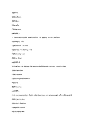 (1) tables
(2) databases
(3) folders
(4) graphs
(5) diagrams
ANSWER:3
37. When a computer is switched on, the booting process performs
(1) Integrity Test
(2) Power-On Self-Test
(3) Correct Functioning Test
(4) Reliability Test
(5) Shut-down
ANSWER: 2
38. In Word, the feature that automatically detects common errors is called
(1) Autocorrect
(2) Autograph
(3) Spelling and Grammar
(4) Go to
(5) Thesaurus
ANSWER:1
39. A computer system that is old and perhaps not satisfactory is referred to as a(n)
(1) Ancient system
(2) Historical system
(3) Age old system
(4) Legacy system
 