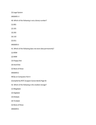 (5) Legal System
ANSWER: 4
40. Which of the following is not a binary number?
(1) 001
(2) 101
(3) 202
(4) 110
(5) 011
ANSWER:3
41. Which of the following does not store data permanently?
(1) ROM
(2) RAM
(3) Floppy Disk
(4) Hard Disk
(5) None of these
ANSWER:2
MCQs on Computers Part II
[Compiled by RSTC Gurgaon Canara Bank] Page 65
42. Which of the following is the smallest storage?
(1) Megabyte
(2) Gigabyte
(3) Kilobyte
(4) Terabyte
(5) None of these
ANSWER:5
 