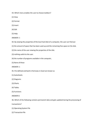 43. Which menu enables the user to choose toolbars?
(1) View
(2) Format
(3) Insert
(4) Edit
(5) Help
ANSWER: 1
44. By viewing the properties of the local hard disk of a computer, the user can find out
(1) the amount of space that has been used up and the remaining free space on the disk.
(2) the name of the user viewing the properties of the disk.
(3) nothing useful to the user.
(4) the number of programs available in the computer,
(5) None of these
ANSWER: 1
45. Pre-defined and built-in formulas in Excel are known as
(1) Autosheets
(2) Diagrams
(3) Charts
(4) Tables
(5) Functions
ANSWER:5
46. Which of the following contains permanent data and gets updated during the processing of
transactions?
(1) Operating System File
(2) Transaction file
 