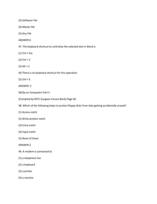(3) Software File
(4) Master file
(5) Any File
ANSWER:4
47. The keyboard shortcut to centralise the selected text in Word is
(1) Ctrl + Esc
(2) Ctrl + C
(3) Alt + C
(4) There is no keyboard shortcut for this operation
(5) Ctrl + E
ANSWER: 5
MCQs on Computers Part II
[Compiled by RSTC Gurgaon Canara Bank] Page 66
48. Which of the following helps to protect floppy disks from data getting accidentally erased?
(1) Access notch
(2) Write-protect notch
(3) Entry notch
(4) Input notch
(5) None of these
ANSWER:2
49. A modem is connected to
(1) a telephone line
(2) a keyboard
(3) a printer
(4) a monitor
 