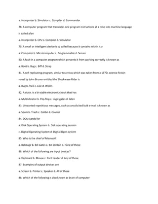 a. Interpreter b. Simulator c. Compiler d. Commander
78. A computer program that translates one program instructions at a time into machine language
is called a/an
a. Interpreter b. CPU c. Compiler d. Simulator
79. A small or intelligent device is so called because it contains within it a
a. Computer b. Microcomputer c. Programmable d. Sensor
80. A fault in a computer program which prevents it from working correctly is known as
a. Boot b. Bug c. Biff d. Strap
81. A self replicating program, similar to a virus which was taken from a 1970s science fiction
novel by John Bruner entitled the Shockwave Rider is
a. Bug b. Vice c. Lice d. Worm
82. A state. is a bi-stable electronic circuit that has
a. Multivibrator b. Flip-flop c. Logic gates d. laten
83. Unwanted repetitious messages, such as unsolicited bulk e-mail is known as
a. Spam b. Trash c. Calibri d. Courier
84. DOS stands for
a. Disk Operating System b. Disk operating session
c. Digital Operating System d. Digital Open system
85. Who is the chief of Microsoft
a. Babbage b. Bill Gates c. Bill Clinton d. none of these
86. Which of the following are input devices?
a. Keyboard b. Mouse c. Card reader d. Any of these
87. Examples of output devices are
a. Screen b. Printer c. Speaker d. All of these
88. Which of the following is also known as brain of computer
 