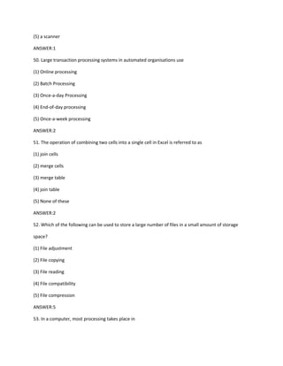 (5) a scanner
ANSWER:1
50. Large transaction processing systems in automated organisations use
(1) Online processing
(2) Batch Processing
(3) Once-a-day Processing
(4) End-of-day processing
(5) Once-a-week processing
ANSWER:2
51. The operation of combining two cells into a single cell in Excel is referred to as
(1) join cells
(2) merge cells
(3) merge table
(4) join table
(5) None of these
ANSWER:2
52. Which of the following can be used to store a large number of files in a small amount of storage
space?
(1) File adjustment
(2) File copying
(3) File reading
(4) File compatibility
(5) File compression
ANSWER:5
53. In a computer, most processing takes place in
 
