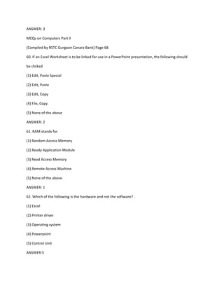 ANSWER: 3
MCQs on Computers Part II
[Compiled by RSTC Gurgaon Canara Bank] Page 68
60. If an Excel Worksheet is to be linked for use in a PowerPoint presentation, the following should
be clicked
(1) Edit, Paste Special
(2) Edit, Paste
(3) Edit, Copy
(4) File, Copy
(5) None of the above
ANSWER: 2
61. RAM stands for
(1) Random Access Memory
(2) Ready Application Module
(3) Read Access Memory
(4) Remote Access Machine
(5) None of the above
ANSWER: 1
62. Which of the following is the hardware and not the software? .
(1) Excel
(2) Printer driver
(3) Operating system
(4) Powerpoint
(5) Control Unit
ANSWER:5
 