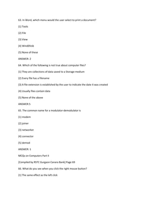 63. In Word, which menu would the user select to print a document?
(1) Tools
(2) File
(3) View
(4) Wind0Vob
(5) None of these
ANSWER: 2
64. Which of the following is not true about computer files?
(1) They are collections of data saved to a Storage medium
(2) Every file has a filename
(3) A file extension is established by the user to indicate the date it was created
(4) Usually files contain data
(5) None of the above
ANSWER:5
65. The common name for a modulator-demodulator is
(1) modem
(2) joiner
(3) networker
(4) connector
(5) demod
ANSWER: 1
MCQs on Computers Part II
[Compiled by RSTC Gurgaon Canara Bank] Page 69
66. What do you see when you click the right mouse button?
(1) The same effect as the left click
 