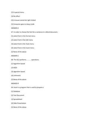 (2) A special menu
(3) No effect
(4) A mouse cannot be right clicked
(5) Computer goes to sleep mode
ANSWER:2
67. In order to choose the font for a sentence in a Word document,
(1) select Font in the Format menu
(2) select Font in the Edit menu
(3) select Font in the Tools menu
(4) select Font in the Insert menu
(5) None of the above
ANSWER:1
68. The ALU performs .......... operations.
(1) logarithm-based
(2) ASCII
(3) algorithm-based
(4) arithmetic
(5) None of the above
ANSWER:4
69. Excel is a program that is used to prepare a
(1) Database
(2) Text Document
(3) Spreadsheet
(4) Slide Presentation
(5) None of the above
 