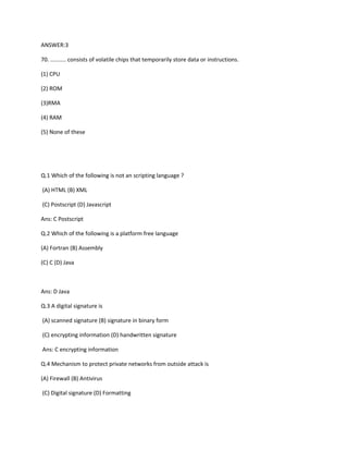 ANSWER:3
70. .......... consists of volatile chips that temporarily store data or instructions.
(1) CPU
(2) ROM
(3)RMA
(4) RAM
(5) None of these
Q.1 Which of the following is not an scripting language ?
(A) HTML (B) XML
(C) Postscript (D) Javascript
Ans: C Postscript
Q.2 Which of the following is a platform free language
(A) Fortran (B) Assembly
(C) C (D) Java
Ans: D Java
Q.3 A digital signature is
(A) scanned signature (B) signature in binary form
(C) encrypting information (D) handwritten signature
Ans: C encrypting information
Q.4 Mechanism to protect private networks from outside attack is
(A) Firewall (B) Antivirus
(C) Digital signature (D) Formatting
 