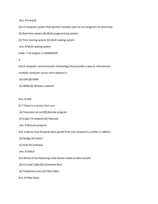 Ans: A Firewall
Q.5 A computer system that permits multiple users to run programs at same time
(A) Real time system (B) Multi programming system
(C) Time sharing system (D) Multi tasking system
Ans: D Multi tasking system
Code: T-16 Subject: E-COMMERCE
2
Q.6 A computer communication technology that provides a way to interconnect
multiple computer across short distance is
(A) LAN (B) MAN
(C) WAN (D) Wireless network
Ans: A LAN
Q.7 Telnet is a service that runs
(A) Television on net (B) Remote program
(C) Cable TV network (D) Telenext
Ans: B Remote program
Q.8. A device that forwards data packet from one network to another is called a
(A) Bridge (B) Switch
(C) Hub (D) Gateway
Ans: B Switch
Q.9 Which of the following is the fastest media of data transfer
(A) Co-axial Cable (B) Untwisted Wire
(C) Telephone Lines (D) Fibre Optic
Ans: D Fiber Optic.
 