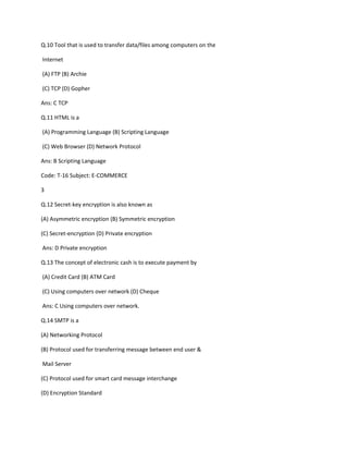 Q.10 Tool that is used to transfer data/files among computers on the
Internet
(A) FTP (B) Archie
(C) TCP (D) Gopher
Ans: C TCP
Q.11 HTML is a
(A) Programming Language (B) Scripting Language
(C) Web Browser (D) Network Protocol
Ans: B Scripting Language
Code: T-16 Subject: E-COMMERCE
3
Q.12 Secret-key encryption is also known as
(A) Asymmetric encryption (B) Symmetric encryption
(C) Secret-encryption (D) Private encryption
Ans: D Private encryption
Q.13 The concept of electronic cash is to execute payment by
(A) Credit Card (B) ATM Card
(C) Using computers over network (D) Cheque
Ans: C Using computers over network.
Q.14 SMTP is a
(A) Networking Protocol
(B) Protocol used for transferring message between end user &
Mail Server
(C) Protocol used for smart card message interchange
(D) Encryption Standard
 