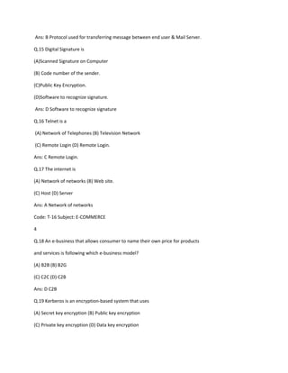 Ans: B Protocol used for transferring message between end user & Mail Server.
Q.15 Digital Signature is
(A)Scanned Signature on Computer
(B) Code number of the sender.
(C)Public Key Encryption.
(D)Software to recognize signature.
Ans: D Software to recognize signature
Q.16 Telnet is a
(A) Network of Telephones (B) Television Network
(C) Remote Login (D) Remote Login.
Ans: C Remote Login.
Q.17 The internet is
(A) Network of networks (B) Web site.
(C) Host (D) Server
Ans: A Network of networks
Code: T-16 Subject: E-COMMERCE
4
Q.18 An e-business that allows consumer to name their own price for products
and services is following which e-business model?
(A) B2B (B) B2G
(C) C2C (D) C2B
Ans: D C2B
Q.19 Kerberos is an encryption-based system that uses
(A) Secret key encryption (B) Public key encryption
(C) Private key encryption (D) Data key encryption
 