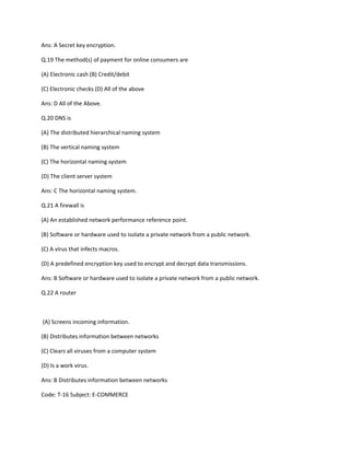 Ans: A Secret key encryption.
Q.19 The method(s) of payment for online consumers are
(A) Electronic cash (B) Credit/debit
(C) Electronic checks (D) All of the above
Ans: D All of the Above.
Q.20 DNS is
(A) The distributed hierarchical naming system
(B) The vertical naming system
(C) The horizontal naming system
(D) The client server system
Ans: C The horizontal naming system.
Q.21 A firewall is
(A) An established network performance reference point.
(B) Software or hardware used to isolate a private network from a public network.
(C) A virus that infects macros.
(D) A predefined encryption key used to encrypt and decrypt data transmissions.
Ans: B Software or hardware used to isolate a private network from a public network.
Q.22 A router
(A) Screens incoming information.
(B) Distributes information between networks
(C) Clears all viruses from a computer system
(D) Is a work virus.
Ans: B Distributes information between networks
Code: T-16 Subject: E-COMMERCE
 