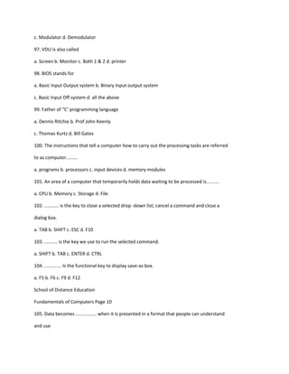 c. Modulator d. Demodulator
97. VDU is also called
a. Screen b. Monitor c. Both 1 & 2 d. printer
98. BIOS stands for
a. Basic Input Output system b. Binary Input output system
c. Basic Input Off system d. all the above
99. Father of “C‘ programming language
a. Dennis Ritchie b. Prof John Keenly
c. Thomas Kurtz d. Bill Gates
100. The instructions that tell a computer how to carry out the processing tasks are referred
to as computer.........
a. programs b. processors c. input devices d. memory modules
101. An area of a computer that temporarily holds data waiting to be processed is..........
a. CPU b. Memory c. Storage d. File
102. ........... is the key to close a selected drop -down list; cancel a command and close a
dialog box.
a. TAB b. SHIFT c. ESC d. F10
103. .......... is the key we use to run the selected command.
a. SHIFT b. TAB c. ENTER d. CTRL
104. ............. Is the functional key to display save-as box.
a. F5 b. F6 c. F9 d. F12
School of Distance Education
Fundamentals of Computers Page 10
105. Data becomes ................ when it is presented in a format that people can understand
and use
 