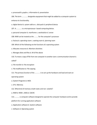 a. processed b. graphs c. information d. presentation
106. The term ............. designates equipment that might be added to a computer system to
enhance its functionality.
a. digital device b. system add-on c. disk pack d. peripheral device
107. A ............ is a microprocessor -based computing device.
a. personal computer b. mainframe c. workstation d. server
108. RAM can be treated as the ......... for the computer's processor
a. factory b. operating room c. waiting room d. planning room
109. Which of the following are the functions of a operating system
a. Allocates resources b. Monitors Activities
c. Manages disks and files d. All of the above
110. To move a copy of file from one computer to another over a communication channel is
called?
a. File transfer b. File encryption
c. File modification d. File copying
111. The primary function of the ............ is to set up the hardware and load and start an
operating system
a. System Programs b. BIOS
c. CP d. Memory
112. What kind of memory is both static and non -volatile?
a. RAM b. ROM c. BIOS d. CACHE
113. .......... is computer software designed to operate the computer hardware and to provide
platform for running application software
a. Application software b. System software
c. Software d. Operating system
 
