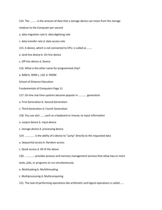 114. The ......... is the amount of data that a storage device can move from the storage
medium to the Computer per second
a. data migration rate b. data digitizing rate
c. data transfer rate d. data access rate
115. A device, which is not connected to CPU, is called as .......
a. land-line device b. On-line device
c. Off-line device d. Device
116. What is the other name for programmed chip?
a. RAM b. ROM c. LSIC d. PROM
School of Distance Education
Fundamentals of Computers Page 11
117. On-line real time systems become popular in ........... generation
a. First Generation b. Second Generation
c. Third Generation d. Fourth Generation
118. You use a(n) ....., such as a keyboard or mouse, to input information
a. output device b. input device
c. storage device d. processing device
119. ............. is the ability of a device to "jump" directly to the requested data
a. Sequential access b. Random access
c. Quick access d. All of the above
120. ............. provides process and memory management services that allow two or more
tasks, jobs, or programs to run simultaneously
a. Multitasking b. Multithreading
c. Multiprocessing d. Multicomputing
121. The task of performing operations like arithmetic and logical operations is called......
 