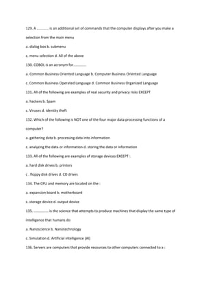 129. A ............ is an additional set of commands that the computer displays after you make a
selection from the main menu
a. dialog box b. submenu
c. menu selection d. All of the above
130. COBOL is an acronym for.............
a. Common Business Oriented Language b. Computer Business Oriented Language
c. Common Business Operated Language d. Common Business Organized Language
131. All of the following are examples of real security and privacy risks EXCEPT
a. hackers b. Spam
c. Viruses d. identity theft
132. Which of the following is NOT one of the four major data processing functions of a
computer?
a. gathering data b. processing data into information
c. analyzing the data or information d. storing the data or information
133. All of the following are examples of storage devices EXCEPT :
a. hard disk drives b. printers
c . floppy disk drives d. CD drives
134. The CPU and memory are located on the :
a. expansion board b. motherboard
c. storage device d. output device
135. ............... is the science that attempts to produce machines that display the same type of
intelligence that humans do
a. Nanoscience b. Nanotechnology
c. Simulation d. Artificial intelligence (Al)
136. Servers are computers that provide resources to other computers connected to a :
 
