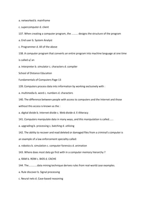 a. networked b. mainframe
c. supercomputer d. client
137. When creating a computer program, the ......... designs the structure of the program
a. End user b. System Analyst
c. Programmer d. All of the above
138. A computer program that converts an entire program into machine language at one time
is called a/ an
a. Interpreter b. simulator c. characters d. compiler
School of Distance Education
Fundamentals of Computers Page 13
139. Computers process data into information by working exclusively with :
a. multimedia b. word c. numbers d. characters
140. The difference between people with access to computers and the Internet and those
without this access is known as the :
a. digital divide b. Internet divide c. Web divide d. E-illiteracy
141. Computers manipulate data in many ways, and this manipulation is called......
a. upgrading b. processing c. batching d. utilizing
142. The ability to recover and read deleted or damaged files from a criminal's computer is
an example of a law enforcement speciality called:
a. robotics b. simulation c. computer forensics d. animation
143. Where does most data go first with in a computer memory hierarchy ?
a. RAM b. ROM c. BIOS d. CACHE
144. The………….data mining technique derives rules from real-world case examples.
a. Rule discover b. Signal processing
c. Neural nets d. Case-based reasoning
 