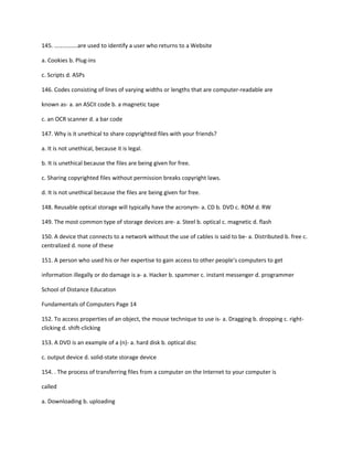 145. …………….are used to identify a user who returns to a Website
a. Cookies b. Plug-ins
c. Scripts d. ASPs
146. Codes consisting of lines of varying widths or lengths that are computer-readable are
known as- a. an ASCII code b. a magnetic tape
c. an OCR scanner d. a bar code
147. Why is it unethical to share copyrighted files with your friends?
a. It is not unethical, because it is legal.
b. It is unethical because the files are being given for free.
c. Sharing copyrighted files without permission breaks copyright laws.
d. It is not unethical because the files are being given for free.
148. Reusable optical storage will typically have the acronym- a. CD b. DVD c. ROM d. RW
149. The most common type of storage devices are- a. Steel b. optical c. magnetic d. flash
150. A device that connects to a network without the use of cables is said to be- a. Distributed b. free c.
centralized d. none of these
151. A person who used his or her expertise to gain access to other people's computers to get
information illegally or do damage is a- a. Hacker b. spammer c. instant messenger d. programmer
School of Distance Education
Fundamentals of Computers Page 14
152. To access properties of an object, the mouse technique to use is- a. Dragging b. dropping c. right-
clicking d. shift-clicking
153. A DVD is an example of a (n)- a. hard disk b. optical disc
c. output device d. solid-state storage device
154. . The process of transferring files from a computer on the Internet to your computer is
called
a. Downloading b. uploading
 