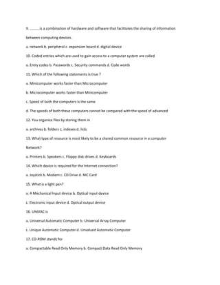 9. ..........is a combination of hardware and software that facilitates the sharing of information
between computing devices.
a. network b. peripheral c. expansion board d. digital device
10. Coded entries which are used to gain access to a computer system are called
a. Entry codes b. Passwords c. Security commands d. Code words
11. Which of the following statements is true ?
a. Minicomputer works faster than Microcomputer
b. Microcomputer works faster than Minicomputer
c. Speed of both the computers is the same
d. The speeds of both these computers cannot be compared with the speed of advanced
12. You organize files by storing them in
a. archives b. folders c. indexes d. lists
13. What type of resource is most likely to be a shared common resource in a computer
Network?
a. Printers b. Speakers c. Floppy disk drives d. Keyboards
14. Which device is required for the Internet connection?
a. Joystick b. Modem c. CD Drive d. NIC Card
15. What is a light pen?
a. A Mechanical Input device b. Optical input device
c. Electronic input device d. Optical output device
16. UNIVAC is
a. Universal Automatic Computer b. Universal Array Computer
c. Unique Automatic Computer d. Unvalued Automatic Computer
17. CD-ROM stands for
a. Compactable Read Only Memory b. Compact Data Read Only Memory
 