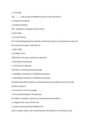 c. FTP d. JPEG
155. . .......... is the process of dividing the disk into tracks and sectors.
a. Tracking b. Formatting
c. Crashing d. Allotting
156. . Help Menu is available at which button?
a. End b. Start
c. Turnoff d. Restart
157. The technology that stores only the essential instructions on a microprocessor chip and
thus enhances its speed is referred to as
a. CISC b. RISC
c. CD-ROM d. Wi-Fi
158. Which is not a basic function of a computer?
a. Store data b. Accept input
c. Process data d. Copy text
159. ASCII is a coding system that provides
a. 256 different characters b. 512 different characters
c. 1024 different characters d. 128 different characters
160. Which part of the computer is directly involved in executing the instructions of the
computer program?
a. The scanner b. The main storage
c. The secondary storage d. The processor
161. When a computer is switched on, the booting process performs
a. Integrity Test b. Power-On Self-Test
c. Correct Functioning Test d. Reliability Test
162. A computer system that is old and perhaps not satisfactory is referred to as a(n)
 