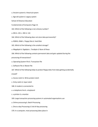 a. Ancient system b. Historical system
c. Age old system d. Legacy system
School of Distance Education
Fundamentals of Computers Page 15
163. Which of the following is not a binary number?
a. 001 b. 101 c. 202 d. 110
164. Which of the following does not store data permanently?
a. ROM b. RAM c. Floppy Disk d. Hard Disk
165. Which of the following is the smallest storage?
a. Megabyte b. Gigabyte c. Terabyte d. None of these
166. Which of the following contains permanent data and gets updated during the
processing of transactions?
a. Operating System File b. Transaction file
c. Software File d. Master file
167. Which of the following helps to protect floppy disks from data getting accidentally
erased?
a. Access notch b. Write-protect notch
c. Entry notch d. Input notch
168. A modem is connected to
a. a telephone line b. a keyboard
c. a printer d. a monitor
169. Large transaction processing systems in automated organisations use
a. Online processing b. Batch Processing
c. Once-a-day Processing d. End-of-day processing
170. In a computer, most processing takes place in
 