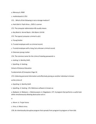 a. Memory b. RAM
c. motherboard d. CPU
171. . Which of the following is not a storage medium?
a. Hard disk b. Flash drive c. DVD d. scanner
172. The computer abbreviation KB usually means
a. Key Block b. Kernel Boot c. Kilo Byte d. Kit Bit
173. The typical computer criminal is a(n):
a. Young hacker.
b. Trusted employee with no criminal record.
c. Trusted employee with a long, but unknown criminal record.
d. Overseas young cracker.
174. The common name for the crime of stealing passwords is:
a. Jacking. b. Identity theft.
c. Spoofing. d. Hacking.
School of Distance Education
Fundamentals of Computers Page 16
175. Collecting personal information and effectively posing as another individual is known
as the crime of:
a. Spooling. b. Identity theft.
c. Spoofing. d. Hacking. 176. Malicious software is known as:
a. Badware. b. Malware. c. Maliciousware. d. Illegalware. 177. A program that performs a useful task
while simultaneously allowing destructive acts is
a:
a. Worm. b. Trojan horse.
c. Virus. d. Macro virus.
178. An intentionally disruptive program that spreads from program to program or from disk
 
