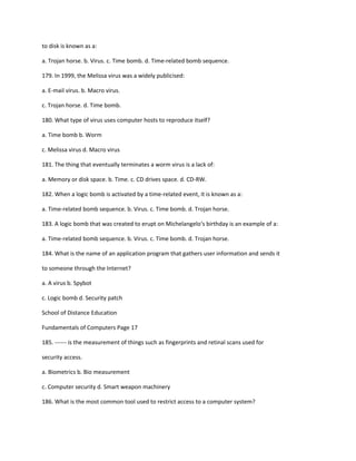 to disk is known as a:
a. Trojan horse. b. Virus. c. Time bomb. d. Time-related bomb sequence.
179. In 1999, the Melissa virus was a widely publicised:
a. E-mail virus. b. Macro virus.
c. Trojan horse. d. Time bomb.
180. What type of virus uses computer hosts to reproduce itself?
a. Time bomb b. Worm
c. Melissa virus d. Macro virus
181. The thing that eventually terminates a worm virus is a lack of:
a. Memory or disk space. b. Time. c. CD drives space. d. CD-RW.
182. When a logic bomb is activated by a time-related event, it is known as a:
a. Time-related bomb sequence. b. Virus. c. Time bomb. d. Trojan horse.
183. A logic bomb that was created to erupt on Michelangelo‘s birthday is an example of a:
a. Time-related bomb sequence. b. Virus. c. Time bomb. d. Trojan horse.
184. What is the name of an application program that gathers user information and sends it
to someone through the Internet?
a. A virus b. Spybot
c. Logic bomb d. Security patch
School of Distance Education
Fundamentals of Computers Page 17
185. ------ is the measurement of things such as fingerprints and retinal scans used for
security access.
a. Biometrics b. Bio measurement
c. Computer security d. Smart weapon machinery
186. What is the most common tool used to restrict access to a computer system?
 