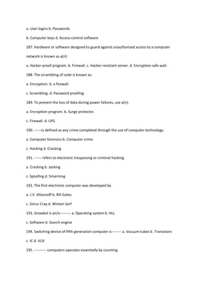 a. User logins b. Passwords
b. Computer keys d. Access-control software
187. Hardware or software designed to guard against unauthorized access to a computer
network is known as a(n):
a. Hacker-proof program. b. Firewall. c. Hacker-resistant server. d. Encryption safe wall.
188. The scrambling of code is known as:
a. Encryption. b. a firewall.
c. Scrambling. d. Password proofing.
189. To prevent the loss of data during power failures, use a(n):
a. Encryption program. b. Surge protector.
c. Firewall. d. UPS.
190. ------Is defined as any crime completed through the use of computer technology.
a. Computer forensics b. Computer crime
c. Hacking d. Cracking
191. ------ refers to electronic trespassing or criminal hacking.
a. Cracking b. Jacking
c. Spoofing d. Smarming
192. The first electronic computer was developed by
a. J.V. Attansoff b. Bill Gates
c. Simur Cray d. Winton Serf
193. Snowbol is an/a--------- a. Operating system b. HLL
c. Software d. Search engine
194. Switching device of fifth generation computer is-------- a. Vacuum tubes b. Transistors
c. IC d. VLSI
195. ---------- computers operates essentially by counting
 
