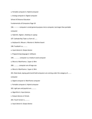 a. Portable computer b. Hybrid computer
c. Analog computer d. Digital computer
School of Distance Education
Fundamentals of Computers Page 18
196. ---------- computer is small general purpose micro computer, but larger than portable
computer
a. Hybrid b. Digital c. Desktop d. Laptop
197. Cathode Ray Tube is a form of.......
a. Keyboard b. Mouse c. Monitor d. Mother board
198. Trackball is a...........
a. Input device b. Output device
c. Programming language d. Software
199. ............. computer is a medium sized computer
a. Micro b. Mainframe c. Super d. Mini
200. ........... computer are of large size
a. Micro b. Mainframe c. Super d. Mini
201. Note book, laptop,palm,hand-held computers are coming under the category of.........
computer
a. Digital computer b. Mainframe computer
c. Portable computer d. Hybrid computer
202. Light pen and joystick are............
a. Algorithm b. Input devices
c. Output devices d. Portals
203. Touch Screen is............
a. Input device b. Output device
 