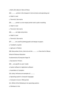c. Both a & b above d. None of these
204. .............printer is the cheapest in terms of price and operating cost
a. Inkjet b. Laser
c. Thermal d. Dot matrix
205. .......... printer is a non-impact printer and is quite in working
a. Inkjet b. Laser
c. Thermal d. Dot matrix
206. .......... are high-end printers
a. Inkjet b. Laser
c. Thermal d. Dot matrix
207. ......... are used for plotting graphs and design on papers
a. Trackball b. Joystick
c. Light pen d. Plotters
208. Daisy wheel, Drum, chain etc are the ............. a. Flow chart b. Mouse
School of Distance Education
Fundamentals of Computers Page 19
c. Key board d. Printers
209. ....are specific to users’ needs
a. System software b. Application software
c. Assemblers d. Compilers
210. Joshy, Perfumes are examples of.............
a. Operating system b. Computer languages
c. Computer viruses d. Web portals
211. Which of the following is/ are operating systems
a. Windows b. Unix
 