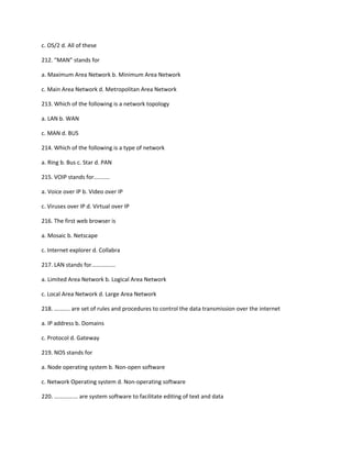 c. OS/2 d. All of these
212. “MAN” stands for
a. Maximum Area Network b. Minimum Area Network
c. Main Area Network d. Metropolitan Area Network
213. Which of the following is a network topology
a. LAN b. WAN
c. MAN d. BUS
214. Which of the following is a type of network
a. Ring b. Bus c. Star d. PAN
215. VOIP stands for..........
a. Voice over IP b. Video over IP
c. Viruses over IP d. Virtual over IP
216. The first web browser is
a. Mosaic b. Netscape
c. Internet explorer d. Collabra
217. LAN stands for...............
a. Limited Area Network b. Logical Area Network
c. Local Area Network d. Large Area Network
218. .......... are set of rules and procedures to control the data transmission over the internet
a. IP address b. Domains
c. Protocol d. Gateway
219. NOS stands for
a. Node operating system b. Non-open software
c. Network Operating system d. Non-operating software
220. ............... are system software to facilitate editing of text and data
 
