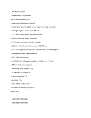 a. MS Word b. Editors
c. PowerPoint d. MS publisher
School of Distance Education
Fundamentals of Computers Page 20
221. Computers, combine both measuring and counting, are called :
a. Analog b. Digital c. Hybrid d. All of these
222. In world today, most of the computers are :
a. Digital b. Hybrid c. Analog d. Complex
223. Physical structure of computer is called :
a. Software b. Hardware c. Human ware d. All of these
224. In which type of computer, data are represented as discrete signals.
a. Analog computer b. Digital computer
c. both d. Hybrid Computer
225. Which of the following is available in the form of a PC now?
a. Mainframe b. Microcomputer
c. Minicomputer d. Both (B) & (C)
226. PARAM is an example of:
a. Super computer b. PC
c. Laptop d. PDA
School of Distance Education
Fundamentals of Computers Page 21
ANSWER KEY
1 a 55 b 109 d 163 c 217 c
2 b 56 c 110 a 164 b 218 c
 