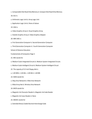 c. Compactable Disk Read Only Memory d. Compact Disk Read Only Memory
18. ALU is
a. Arithmetic Logic Unit b. Array Logic Unit
c. Application Logic Unit d. None of above
19. VGA is
a. Video Graphics Array b. Visual Graphics Array
c. Volatile Graphics Array d. Video Graphics Adapter
20. IBM 1401 is
a. First Generation Computer b. Second Generation Computer
c. Third Generation Computer d . Fourth Generation Computer
School of Distance Education
Fundamentals of Computers Page 3
21. MSI stands for
a. Medium Scale Integrated Circuits b. Medium System Integrated Circuits
c. Medium Scale Intelligent Circuit d. Medium System Intelligent Circuit
22. The capacity of 3.5 inch floppy disk is
a. 1.40 MB b. 1.44 GB c. 1.40 GB d. 1.44 MB
23. WAN stands for
a. Wap Area Network b. Wide Area Network
c. Wide Array Net d. Wireless Area Network
24. MICR stands for
a. Magnetic Ink Character Reader b. Magnetic Ink Code Reader
c. Magnetic Ink Cases Reader d. None
25. EBCDIC stands for
a. Extended Binary Coded Decimal Interchange Code
 