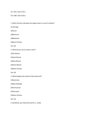53 c 107 a 161 b 215 a
54 a 108 c 162 d 216 a
1. Which function calculates the largest value in a set of numbers?
(1) Average
(2)Count
(3)Minimum
(4)Maximum
(5)None of these
Ans: (4)
2. What do you use to create a chart?
(1)Pie Wizard
(2)Excel Wizard
(3)Data Wizard
(4)Chart Wizard
(5)None of these
Ans: (4)
3. What displays the content of the active cell?
(1)Name box
(2)Row Headings
(3)Formula bar
(4)Task pane
(5)None of these
Ans: (3)
4. By default, your documents print in _mode.
 