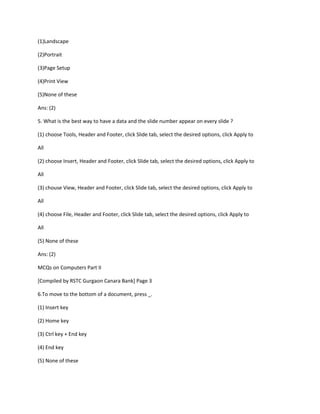 (1)Landscape
(2)Portrait
(3)Page Setup
(4)Print View
(5)None of these
Ans: (2)
5. What is the best way to have a data and the slide number appear on every slide ?
(1) choose Tools, Header and Footer, click Slide tab, select the desired options, click Apply to
All
(2) choose Insert, Header and Footer, click Slide tab, select the desired options, click Apply to
All
(3) chouse View, Header and Footer, click Slide tab, select the desired options, click Apply to
All
(4) choose File, Header and Footer, click Slide tab, select the desired options, click Apply to
All
(5) None of these
Ans: (2)
MCQs on Computers Part II
[Compiled by RSTC Gurgaon Canara Bank] Page 3
6.To move to the bottom of a document, press _.
(1) Insert key
(2) Home key
(3) Ctrl key + End key
(4) End key
(5) None of these
 