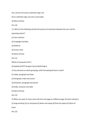 (3) a control unit and an arithmetic logic unit
(4) an arithmetic logic unit and a card reader
(5) None of these
Ans: (3)
11. Which of the following controls the process of interaction between the user and the
operating system?
(1) User interface
(2) Language translator
(3) Platform
(4) Screen saver
(5) None of these
Ans: (1)
MCQs on Computers Part II
[Compiled by RSTC Gurgaon Canara Bank] Page 4
12.You will work on which groupings, while formatting the text in word?
(1) Table, paragraph and index
(2) Paragraph, index and section
(3) Character, paragraph and section
(4) Index, character and table
(5) None of these
Ans: (2)
13.When you want to move some text from one page to a different page, the best method is-
(1) drag and drop (2) cut and paste (3) delete and retype (4) find and replace (5) None of
these
Ans: (2)
 