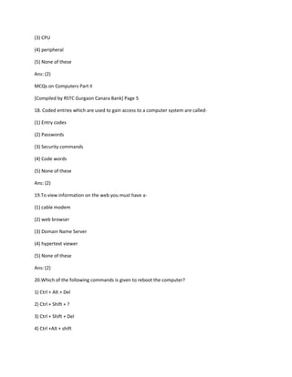(3) CPU
(4) peripheral
(5) None of these
Ans: (2)
MCQs on Computers Part II
[Compiled by RSTC Gurgaon Canara Bank] Page 5
18. Coded entries which are used to gain access to a computer system are called-
(1) Entry codes
(2) Passwords
(3) Security commands
(4) Code words
(5) None of these
Ans: (2)
19.To view information on the web you must have a-
(1) cable modem
(2) web browser
(3) Domain Name Server
(4) hypertext viewer
(5) None of these
Ans: (2)
20.Which of the following commands is given to reboot the computer?
1) Ctrl + Alt + Del
2) Ctrl + Shift + ?
3) Ctrl + Shift + Del
4) Ctrl +Alt + shift
 