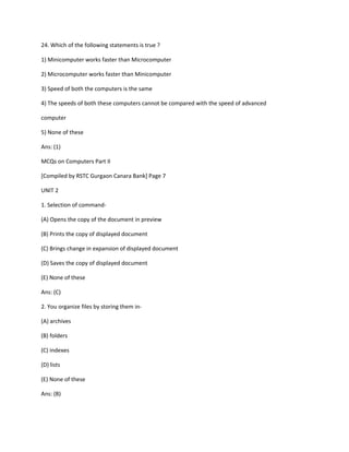 24. Which of the following statements is true ?
1) Minicomputer works faster than Microcomputer
2) Microcomputer works faster than Minicomputer
3) Speed of both the computers is the same
4) The speeds of both these computers cannot be compared with the speed of advanced
computer
5) None of these
Ans: (1)
MCQs on Computers Part II
[Compiled by RSTC Gurgaon Canara Bank] Page 7
UNIT 2
1. Selection of command-
(A) Opens the copy of the document in preview
(B) Prints the copy of displayed document
(C) Brings change in expansion of displayed document
(D) Saves the copy of displayed document
(E) None of these
Ans: (C)
2. You organize files by storing them in-
(A) archives
(B) folders
(C) indexes
(D) lists
(E) None of these
Ans: (B)
 