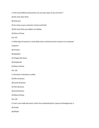 3. How many different documents can you have open at any one time ?
(A) No more than three
(B) Only one
(C) As many as your computer memory will hold
(D) No more than you taskbar can display
(E) None of these
Ans: (C)
4. What type of resource is most likely to be a shared common resource in a computer
network?
(A) Printers
(B) Speakers
(C) Floppy disk drives
(D) Keyboards
(E) None of these
Ans: (A)
5. Directory in directory is called-
(A) Mini directory
(B) Junior directory
(C) Part directory
(D) Sub-directory
(E) None of these
Ans: (D)
6. Such a pre-made document, which has coordinating font, layout and background, is-
(A) Guide
(B) Model
 