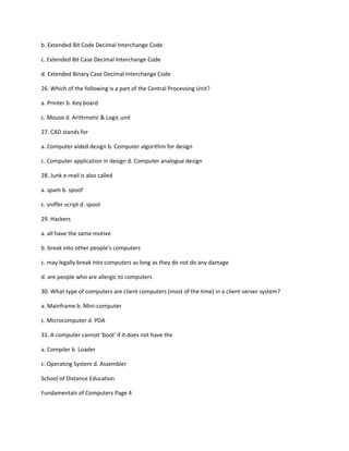 b. Extended Bit Code Decimal Interchange Code
c. Extended Bit Case Decimal Interchange Code
d. Extended Binary Case Decimal Interchange Code
26. Which of the following is a part of the Central Processing Unit?
a. Printer b. Key board
c. Mouse d. Arithmetic & Logic unit
27. CAD stands for
a. Computer aided design b. Computer algorithm for design
c. Computer application in design d. Computer analogue design
28. Junk e-mail is also called
a. spam b. spoof
c. sniffer script d. spool
29. Hackers
a. all have the same motive
b. break into other people's computers
c. may legally break into computers as long as they do not do any damage
d. are people who are allergic to computers
30. What type of computers are client computers (most of the time) in a client-server system?
a. Mainframe b. Mini-computer
c. Microcomputer d. PDA
31. A computer cannot 'boot' if it does not have the
a. Compiler b. Loader
c. Operating System d. Assembler
School of Distance Education
Fundamentals of Computers Page 4
 