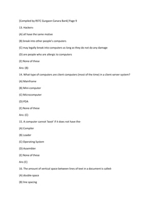 [Compiled by RSTC Gurgaon Canara Bank] Page 9
13. Hackers-
(A) all have the same motive
(B) break into other people's computers
(C) may legally break into computers as long as they do not do any damage
(D) are people who are allergic to computers
(E) None of these
Ans: (B)
14. What type of computers are client computers (most of the time) in a client-server system?
(A) Mainframe
(B) Mini-computer
(C) Microcomputer
(D) PDA
(E) None of these
Ans: (C)
15. A computer cannot 'boot' if it does not have the-
(A) Compiler
(B) Loader
(C) Operating System
(D) Assembler
(E) None of these
Ans (C)
16. The amount of vertical space between lines of text in a document is called-
(A) double-space
(B) line spacing
 