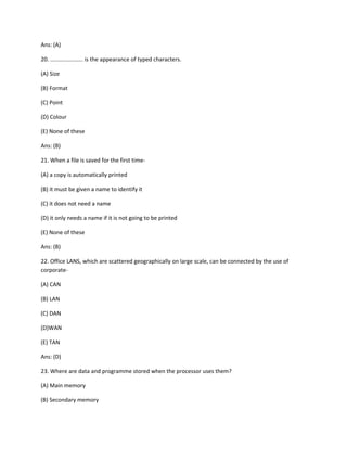 Ans: (A)
20. ..................... is the appearance of typed characters.
(A) Size
(B) Format
(C) Point
(D) Colour
(E) None of these
Ans: (B)
21. When a file is saved for the first time-
(A) a copy is automatically printed
(B) it must be given a name to identify it
(C) it does not need a name
(D) it only needs a name if it is not going to be printed
(E) None of these
Ans: (B)
22. Office LANS, which are scattered geographically on large scale, can be connected by the use of
corporate-
(A) CAN
(B) LAN
(C) DAN
(D)WAN
(E) TAN
Ans: (D)
23. Where are data and programme stored when the processor uses them?
(A) Main memory
(B) Secondary memory
 