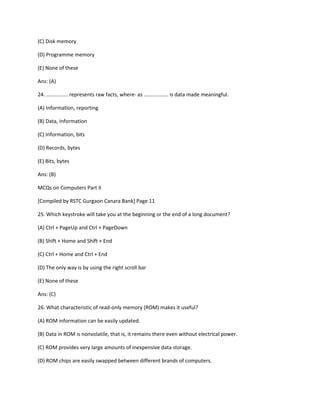 (C) Disk memory
(D) Programme memory
(E) None of these
Ans: (A)
24. ............... represents raw facts, where- as ................. is data made meaningful.
(A) Information, reporting
(B) Data, information
(C) Information, bits
(D) Records, bytes
(E) Bits, bytes
Ans: (B)
MCQs on Computers Part II
[Compiled by RSTC Gurgaon Canara Bank] Page 11
25. Which keystroke will take you at the beginning or the end of a long document?
(A) Ctrl + PageUp and Ctrl + PageDown
(B) Shift + Home and Shift + End
(C) Ctrl + Home and Ctrl + End
(D) The only way is by using the right scroll bar
(E) None of these
Ans: (C)
26. What characteristic of read-only memory (ROM) makes it useful?
(A) ROM information can be easily updated.
(B) Data in ROM is nonvolatile, that is, it remains there even without electrical power.
(C) ROM provides very large amounts of inexpensive data storage.
(D) ROM chips are easily swapped between different brands of computers.
 