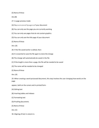 (E) None of these
Ans:(B)
27. In page preview mode-
(A) You c a n s e e a l l p a g e s o f your document
(B) You can only see the page you are currently working
(C) You can only see pages that do not contain graphics
(D) You can only see the title page of your document
(E) None of these
Ans: (A)
28. If the file saved earlier is edited, then-
(A) It is essential to save the file again to store the change
(B) The change will automatically be saved in the file
(C) If the length is more than a page, the file will be needed to be saved
(D) The name will be needed to be changed
(E) None of these
Ans: (A)
29. When creating a word-processed document, this step involves the user changing how words on the
page
appear, both on the screen and in printed form-
(A) Editing text
(B) Inserting tables and indexes
(C) Formatting text
(D) Proofing documents
(E) None of these
Ans: (C)
30. Aligning of text in column is-
 