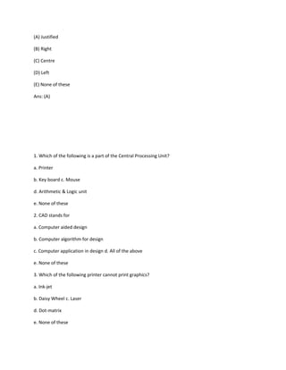 (A) Justified
(B) Right
(C) Centre
(D) Left
(E) None of these
Ans: (A)
1. Which of the following is a part of the Central Processing Unit?
a. Printer
b. Key board c. Mouse
d. Arithmetic & Logic unit
e. None of these
2. CAD stands for
a. Computer aided design
b. Computer algorithm for design
c. Computer application in design d. All of the above
e. None of these
3. Which of the following printer cannot print graphics?
a. Ink-jet
b. Daisy Wheel c. Laser
d. Dot-matrix
e. None of these
 
