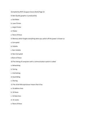 [Compiled by RSTC Gurgaon Canara Bank] Page 22
8. Best Quality graphics is produced by
a. Dot Matix
b. Laser Printer
c. Inkjet Printer
d. Plotter
e. None of these
9. Memory which forgets everything when you switch off the power is known as
a. Corrupted
b. Volatile
c. Non-Volatile
d. Non-Corrupted
e.None of these
10.The linking of computers with a communication system is called
a. Networking
b. Pairing
c. Interlocking
d. Assembling
e. Sharing
11.The 16 bit Microprocessor means that it has
a. 16 address lines
b. 16 Buses
c. 16 Data lines
d. 16 routes
e. None of these
 