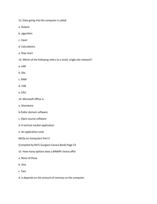 12. Data going into the computer is called
a. Output
b. algorithm
c. Input
d. Calculations
e. flow chart
13. Which of the following refers to a small, single-site network?
a. LAN
b. DSL
c. RAM
d. USB
e. CPU
14. Microsoft Office is
a. Shareware
b.Public domain software
c. Open-sourse software
d. A vertical market application
e. An application suite
MCQs on Computers Part II
[Compiled by RSTC Gurgaon Canara Bank] Page 23
15. How many options does a BINARY choice offer
a. None of these
b. One
c. Two
d. it depends on the amount of memory on the computer
 