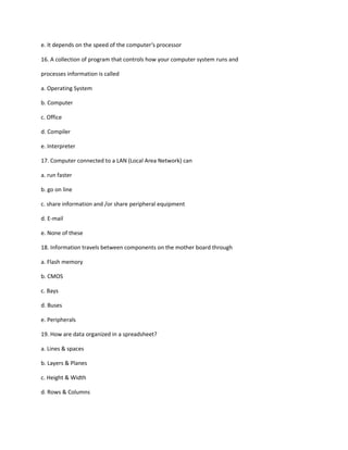 e. It depends on the speed of the computer‘s processor
16. A collection of program that controls how your computer system runs and
processes information is called
a. Operating System
b. Computer
c. Office
d. Compiler
e. Interpreter
17. Computer connected to a LAN (Local Area Network) can
a. run faster
b. go on line
c. share information and /or share peripheral equipment
d. E-mail
e. None of these
18. Information travels between components on the mother board through
a. Flash memory
b. CMOS
c. Bays
d. Buses
e. Peripherals
19. How are data organized in a spreadsheet?
a. Lines & spaces
b. Layers & Planes
c. Height & Width
d. Rows & Columns
 