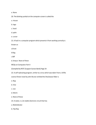 e. None
20. The blinking symbol on the computer screen is called the
a. mouse
b. logo
c. hand
d. palm
e. cursor
21. A fault in a computer program which prevents it from working correctly is
known as
a.B oot
b Bug
c Biff
d. Strap e. None of these
MCQs on Computers Part II
[Compiled by RSTC Gurgaon Canara Bank] Page 24
22. A self replicating program, similar to a virus which was taken from a 1970s
science fiction novel by John Bruner entitled the Shockwave Rider is
a. Bug
b. Vice
c. Lice
d. Worm
e. None of these
23. A states. is a bi-stable electronic circuit that has
a. Multivibrator
b. Flip-flop
 