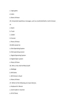 c. Logic gates
d. laten
e. None of these
24. Unwanted repetitious messages, such as unsolicited bulk e-mail is known
as
a. Spam
b. Trash
c. Calibri
d. Courier
e. None of these
25.DOS stands for
a. Disk Operating System
b. Disk operating session
c. Digital Operating System
d. Digital Open system
e. None of these
26. Who is the chief of Miocrosoft
a. Babbage
b. Bill Gates
c. Bill Clinton d. Bush
e. None of these
27. Which of the following are input devices.
a. Keyboard b. Mouse
c. Card reader d. Scanner
e. All of these
 