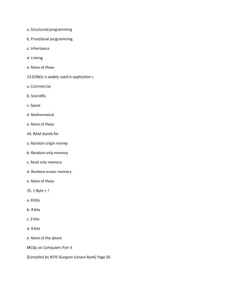 a. Structured programming
b. Procedural programming
c. Inheritance
d. Linking
e. None of these
33.COBOL is widely used in application s
a. Commercial
b. Scientific
c. Space
d. Mathematical
e. None of these
34. RAM stands for
a. Random origin money
b. Random only memory
c. Read only memory
d. Random access memory
e. None of these
35. 1 Byte = ?
a. 8 bits
b. 4 bits
c. 2 bits
d. 9 bits
e. None of the above
MCQs on Computers Part II
[Compiled by RSTC Gurgaon Canara Bank] Page 26
 
