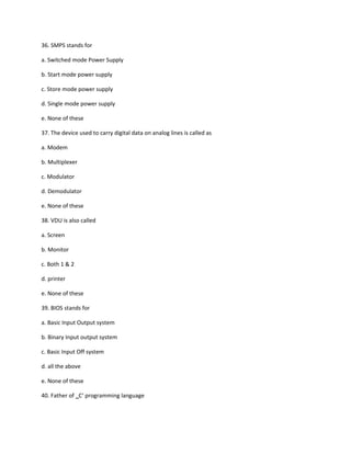 36. SMPS stands for
a. Switched mode Power Supply
b. Start mode power supply
c. Store mode power supply
d. Single mode power supply
e. None of these
37. The device used to carry digital data on analog lines is called as
a. Modem
b. Multiplexer
c. Modulator
d. Demodulator
e. None of these
38. VDU is also called
a. Screen
b. Monitor
c. Both 1 & 2
d. printer
e. None of these
39. BIOS stands for
a. Basic Input Output system
b. Binary Input output system
c. Basic Input Off system
d. all the above
e. None of these
40. Father of C‘ programming language‗
 